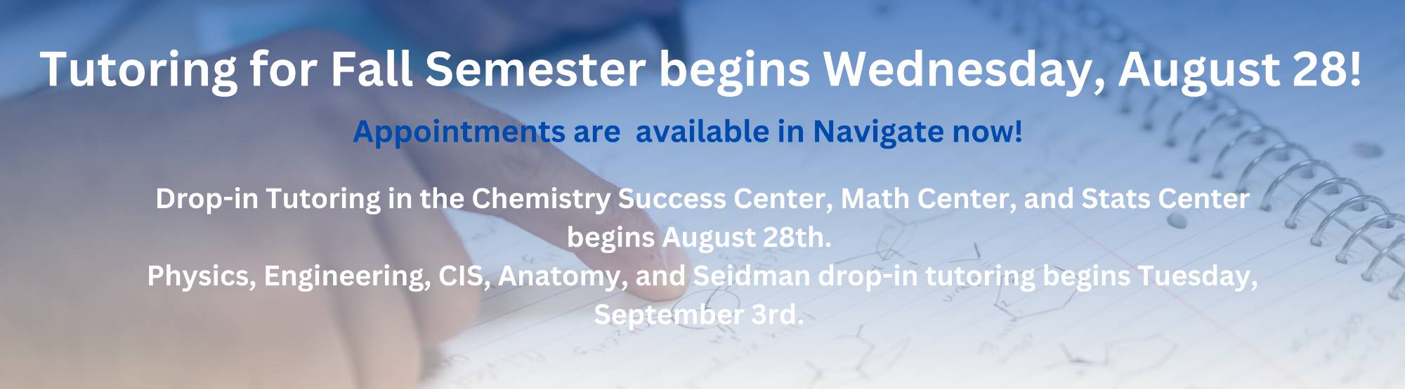 Tutoring for fall begins August 28th. Drop-in tutoring for math, stats, and chemistry also start the first week. Drop-in tutoring for physics, anatomy, engineering, and computer information systems begins the second week of classes.